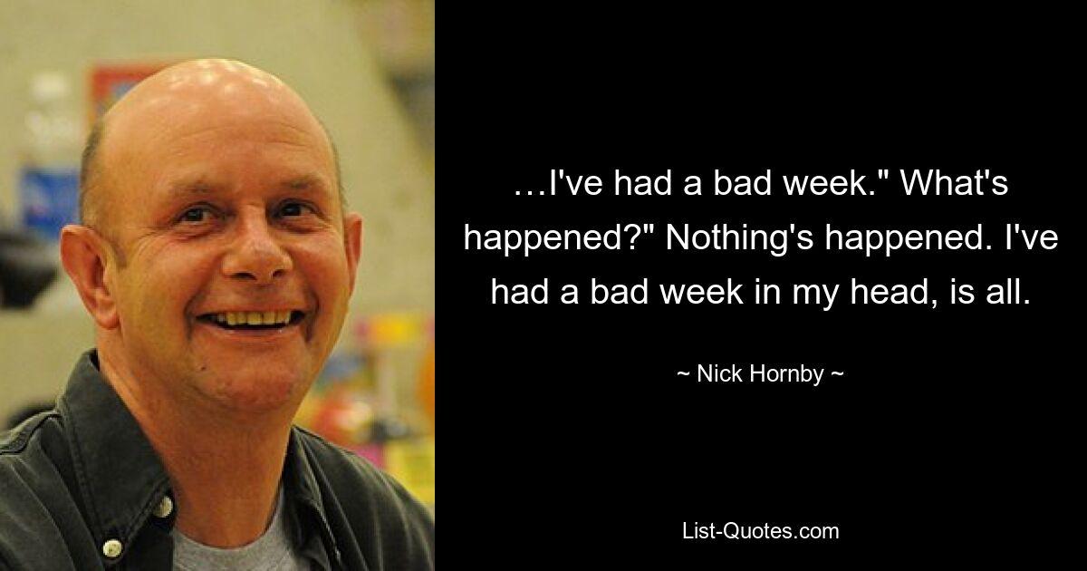 …I've had a bad week." What's happened?" Nothing's happened. I've had a bad week in my head, is all. — © Nick Hornby