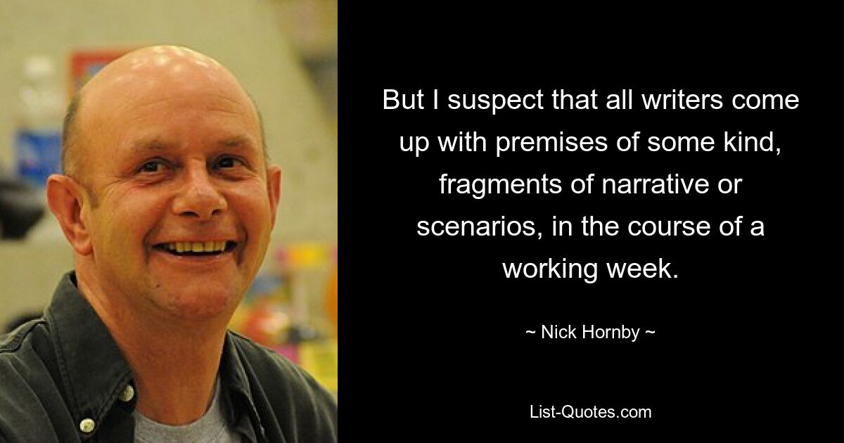 But I suspect that all writers come up with premises of some kind, fragments of narrative or scenarios, in the course of a working week. — © Nick Hornby