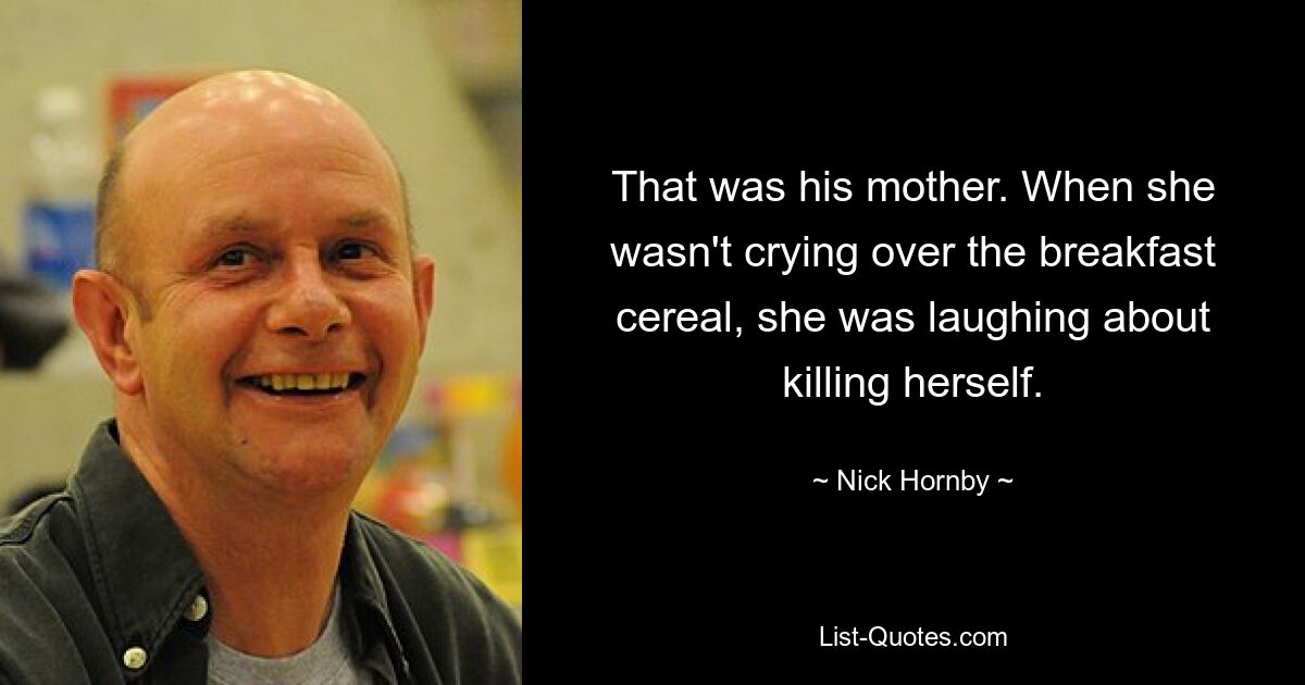 That was his mother. When she wasn't crying over the breakfast cereal, she was laughing about killing herself. — © Nick Hornby