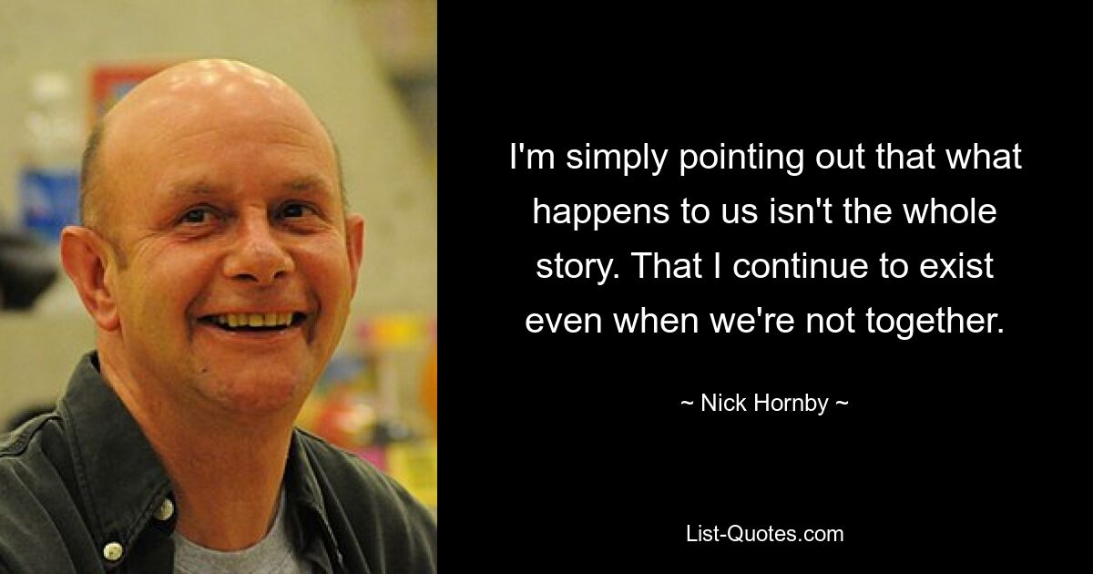 I'm simply pointing out that what happens to us isn't the whole story. That I continue to exist even when we're not together. — © Nick Hornby