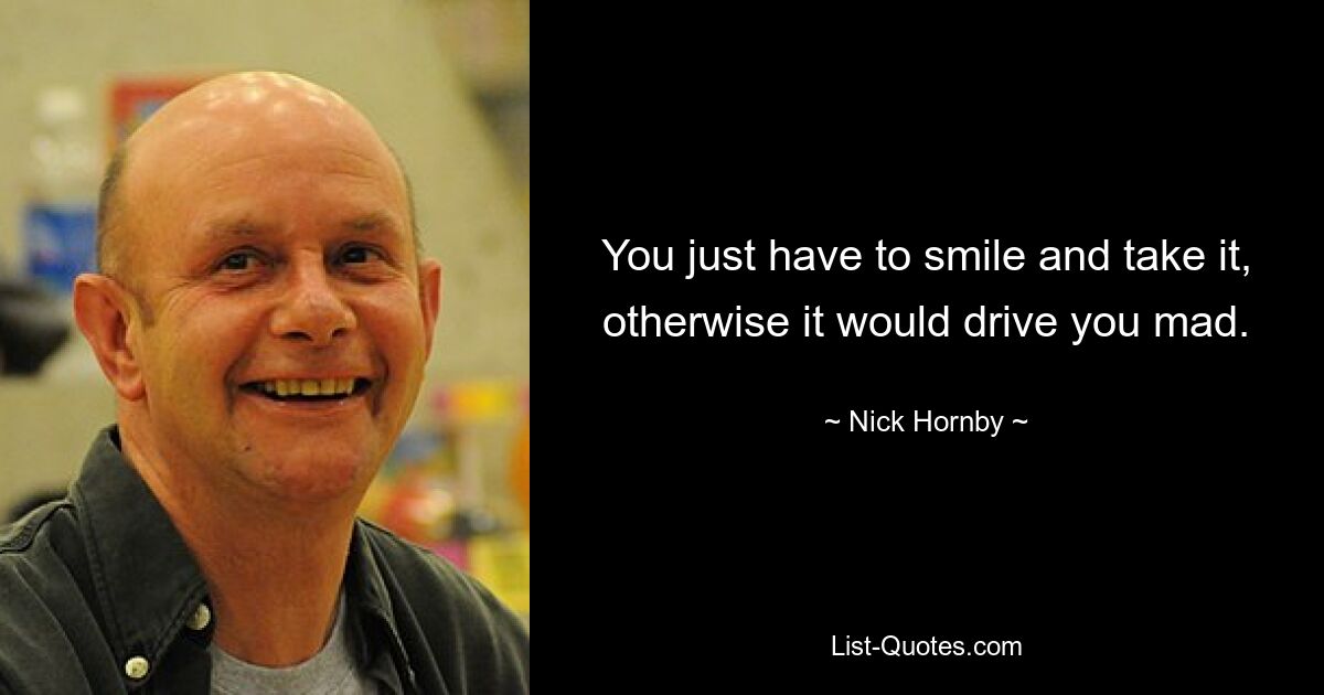 You just have to smile and take it, otherwise it would drive you mad. — © Nick Hornby