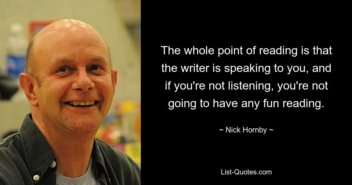 The whole point of reading is that the writer is speaking to you, and if you're not listening, you're not going to have any fun reading. — © Nick Hornby