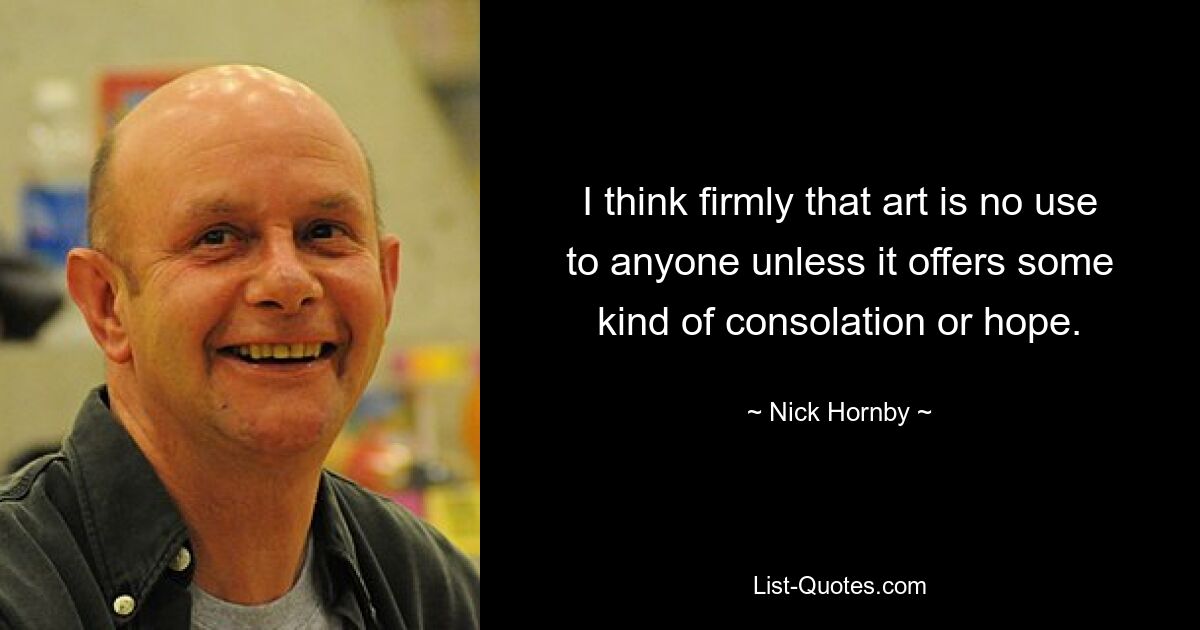 I think firmly that art is no use to anyone unless it offers some kind of consolation or hope. — © Nick Hornby