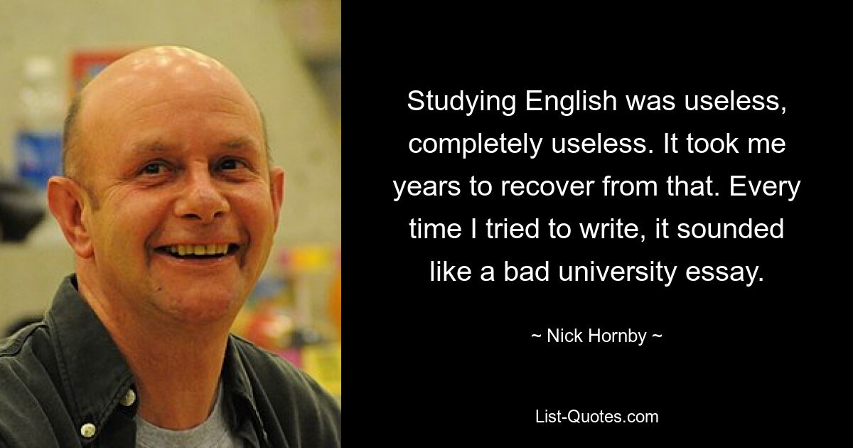 Studying English was useless, completely useless. It took me years to recover from that. Every time I tried to write, it sounded like a bad university essay. — © Nick Hornby