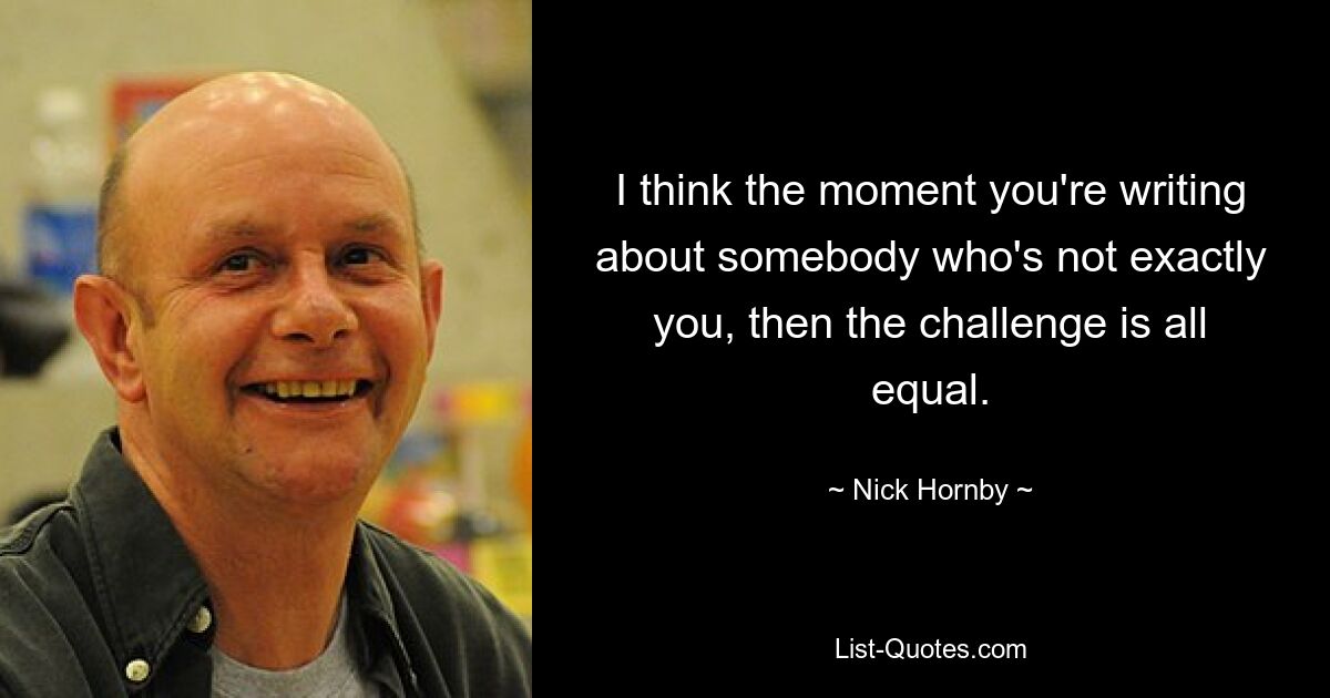 I think the moment you're writing about somebody who's not exactly you, then the challenge is all equal. — © Nick Hornby