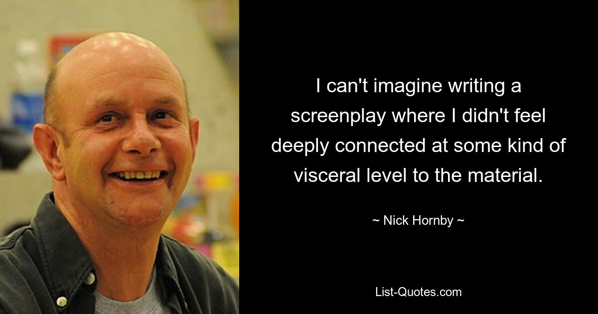 I can't imagine writing a screenplay where I didn't feel deeply connected at some kind of visceral level to the material. — © Nick Hornby