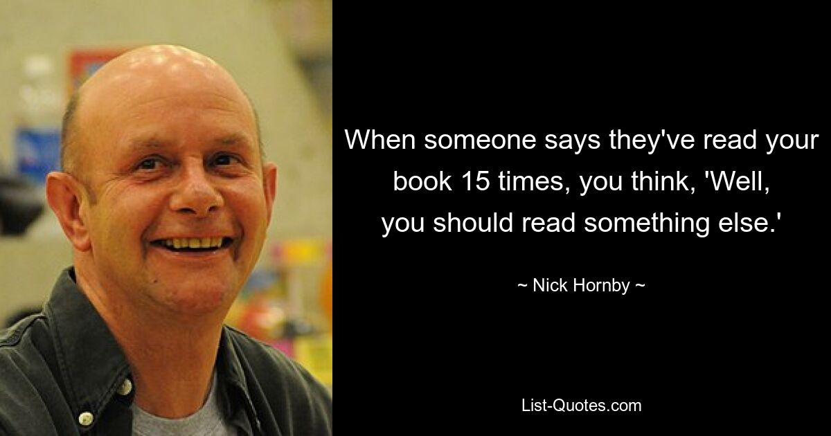 When someone says they've read your book 15 times, you think, 'Well, you should read something else.' — © Nick Hornby