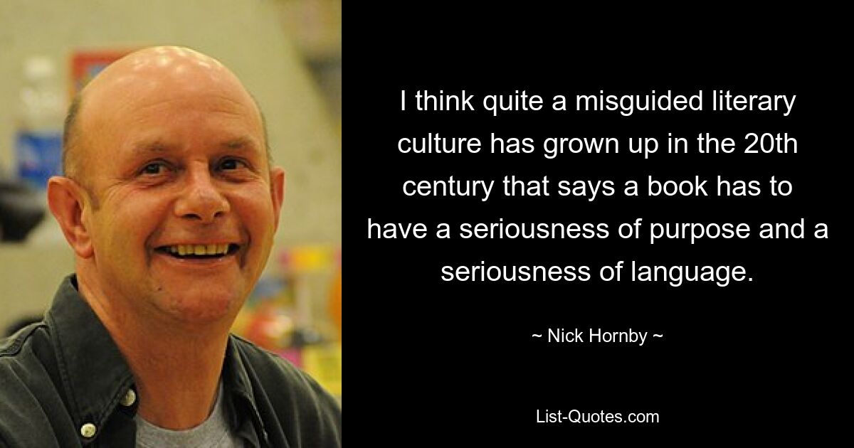 I think quite a misguided literary culture has grown up in the 20th century that says a book has to have a seriousness of purpose and a seriousness of language. — © Nick Hornby