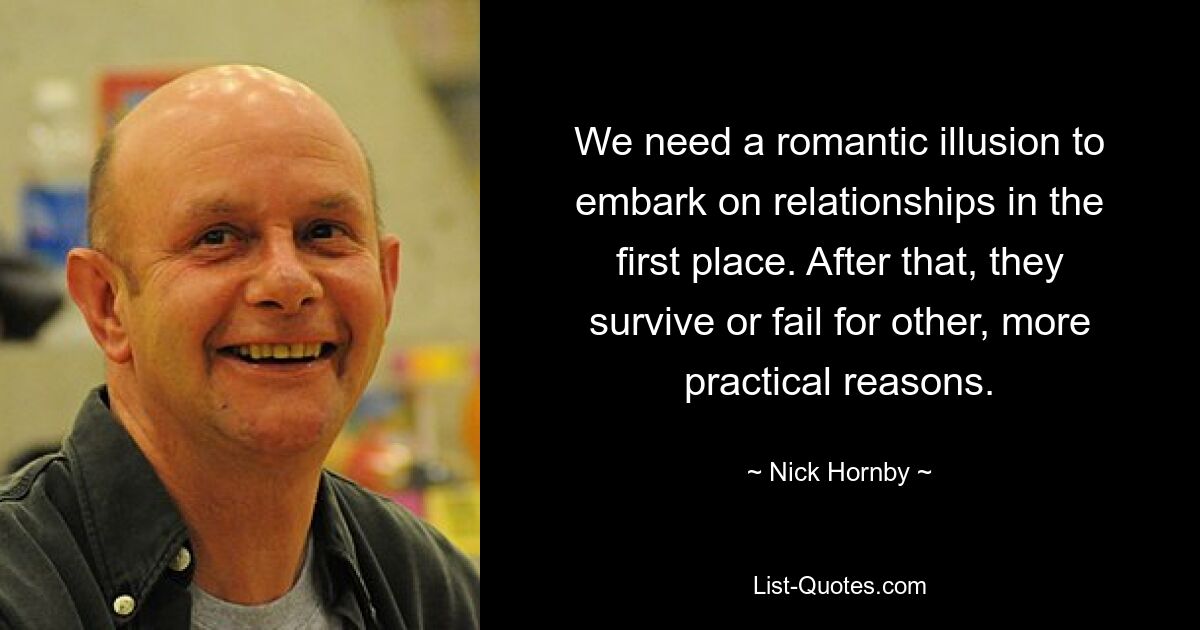 We need a romantic illusion to embark on relationships in the first place. After that, they survive or fail for other, more practical reasons. — © Nick Hornby