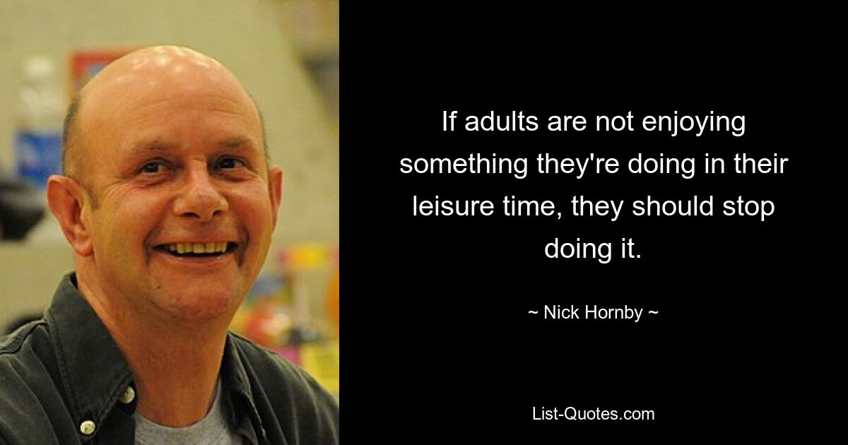 If adults are not enjoying something they're doing in their leisure time, they should stop doing it. — © Nick Hornby