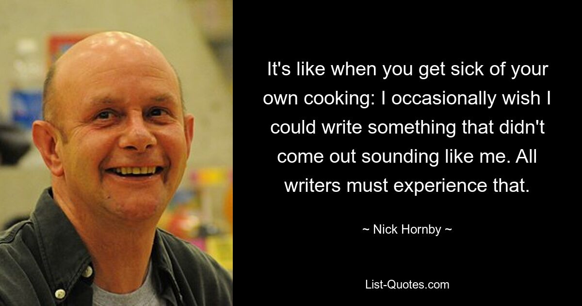 It's like when you get sick of your own cooking: I occasionally wish I could write something that didn't come out sounding like me. All writers must experience that. — © Nick Hornby