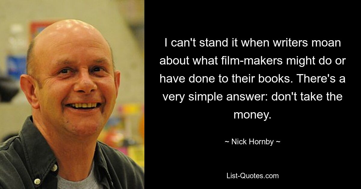 I can't stand it when writers moan about what film-makers might do or have done to their books. There's a very simple answer: don't take the money. — © Nick Hornby