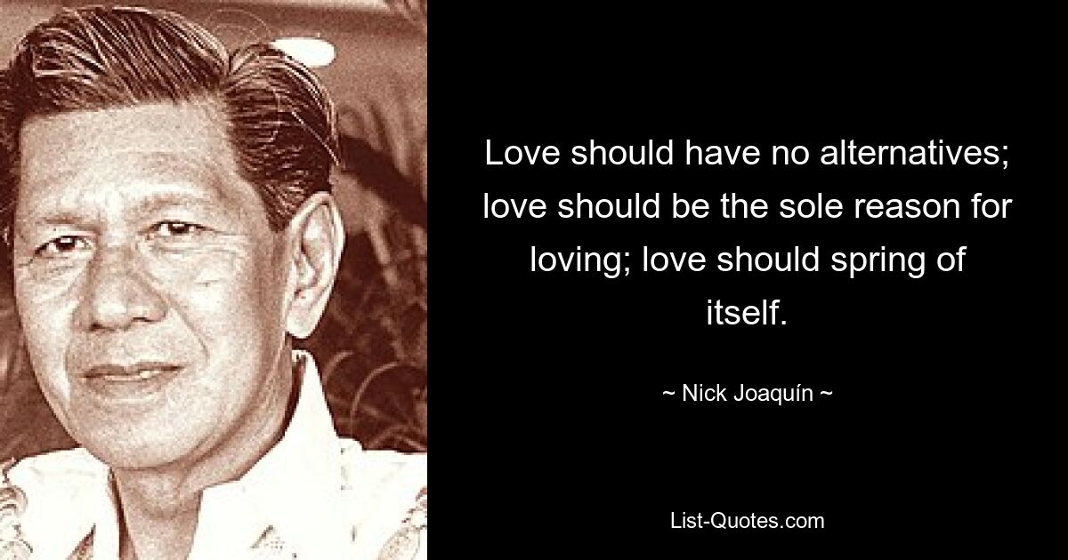 Love should have no alternatives; love should be the sole reason for loving; love should spring of itself. — © Nick Joaquín