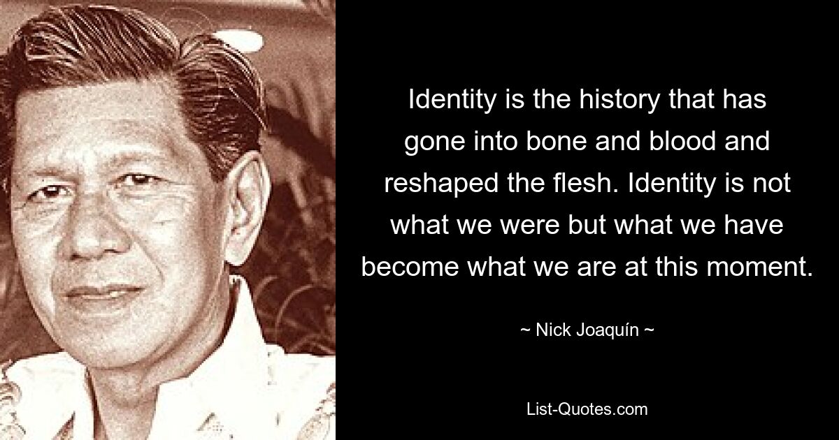 Identity is the history that has gone into bone and blood and reshaped the flesh. Identity is not what we were but what we have become what we are at this moment. — © Nick Joaquín