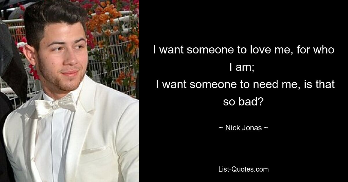 I want someone to love me, for who I am; 
 I want someone to need me, is that so bad? — © Nick Jonas