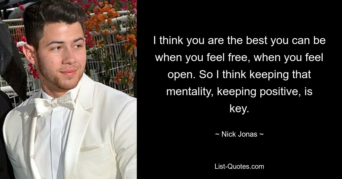 I think you are the best you can be when you feel free, when you feel open. So I think keeping that mentality, keeping positive, is key. — © Nick Jonas