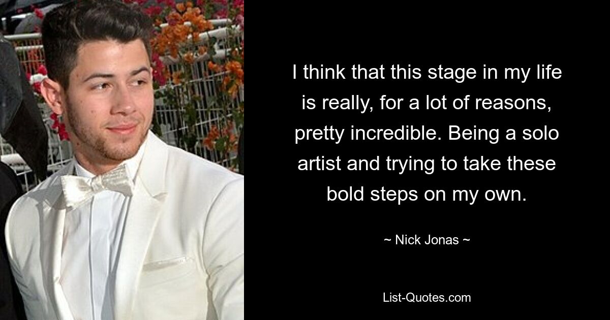 I think that this stage in my life is really, for a lot of reasons, pretty incredible. Being a solo artist and trying to take these bold steps on my own. — © Nick Jonas