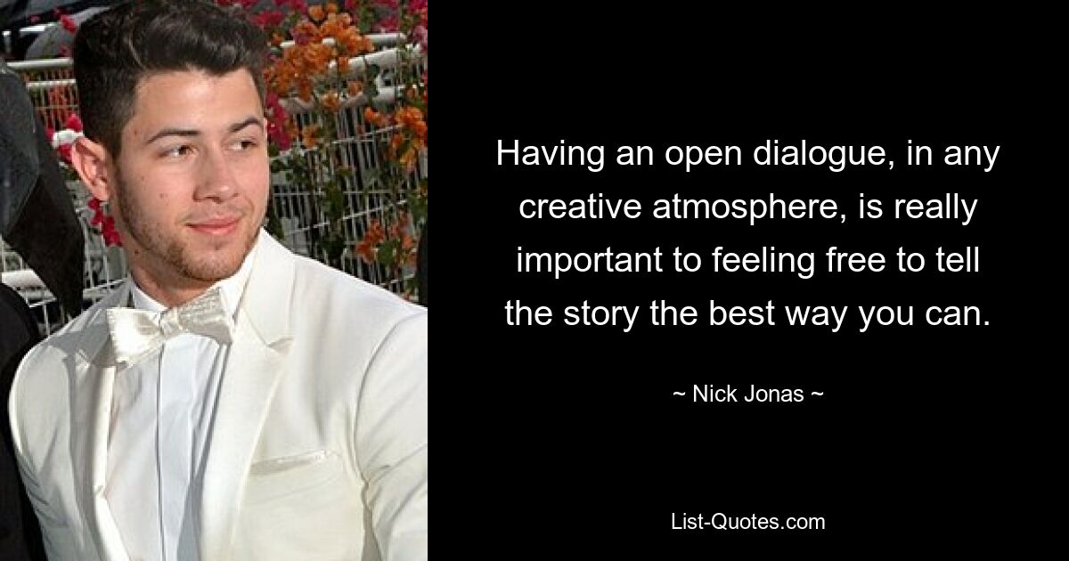 Having an open dialogue, in any creative atmosphere, is really important to feeling free to tell the story the best way you can. — © Nick Jonas