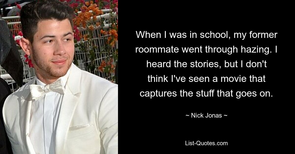 When I was in school, my former roommate went through hazing. I heard the stories, but I don't think I've seen a movie that captures the stuff that goes on. — © Nick Jonas