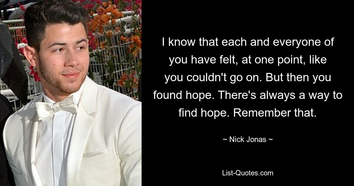 I know that each and everyone of you have felt, at one point, like you couldn't go on. But then you found hope. There's always a way to find hope. Remember that. — © Nick Jonas