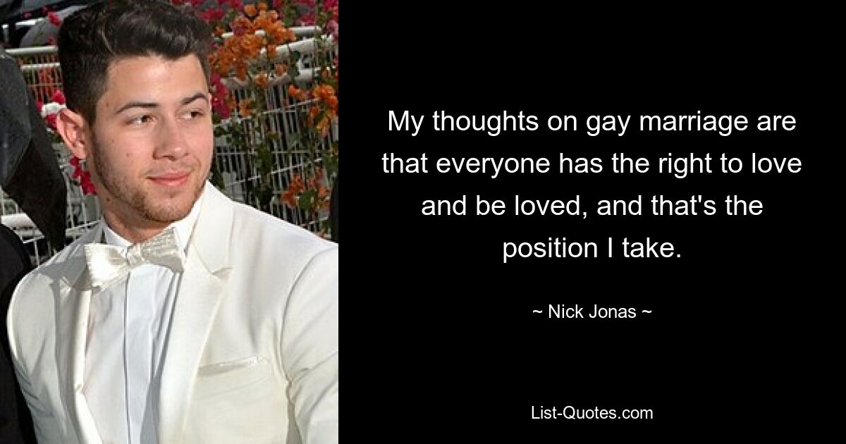 My thoughts on gay marriage are that everyone has the right to love and be loved, and that's the position I take. — © Nick Jonas