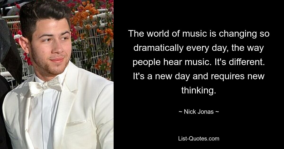 The world of music is changing so dramatically every day, the way people hear music. It's different. It's a new day and requires new thinking. — © Nick Jonas