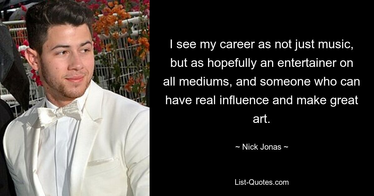 I see my career as not just music, but as hopefully an entertainer on all mediums, and someone who can have real influence and make great art. — © Nick Jonas