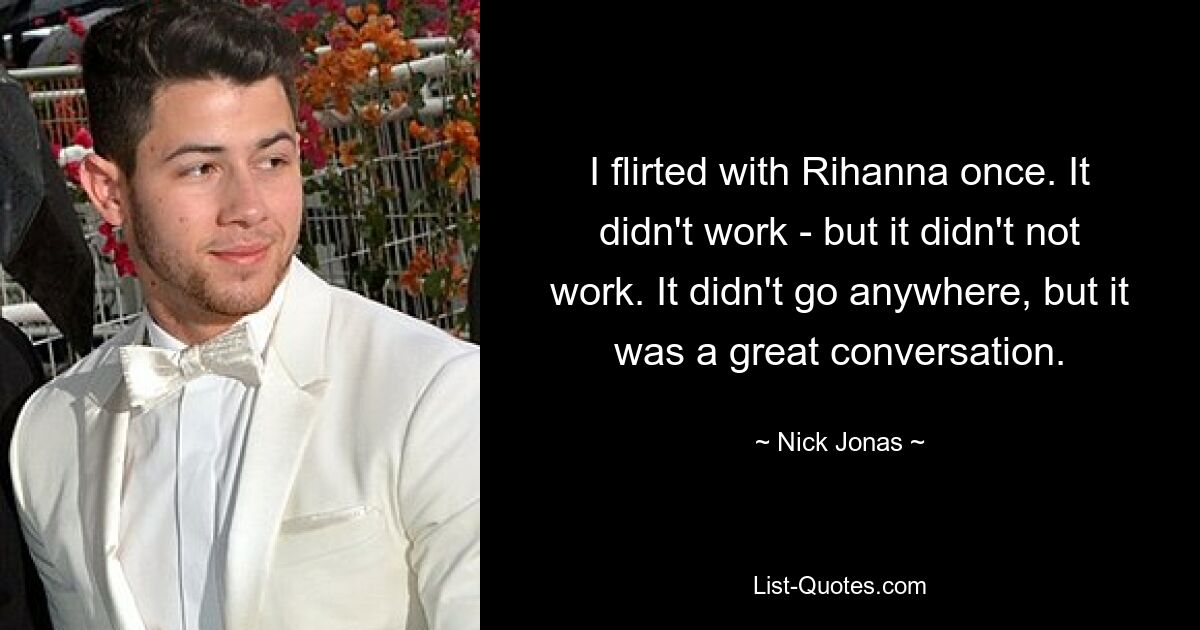 I flirted with Rihanna once. It didn't work - but it didn't not work. It didn't go anywhere, but it was a great conversation. — © Nick Jonas