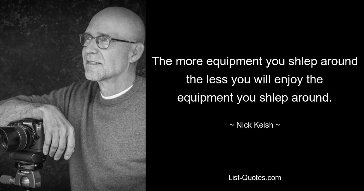 The more equipment you shlep around the less you will enjoy the equipment you shlep around. — © Nick Kelsh