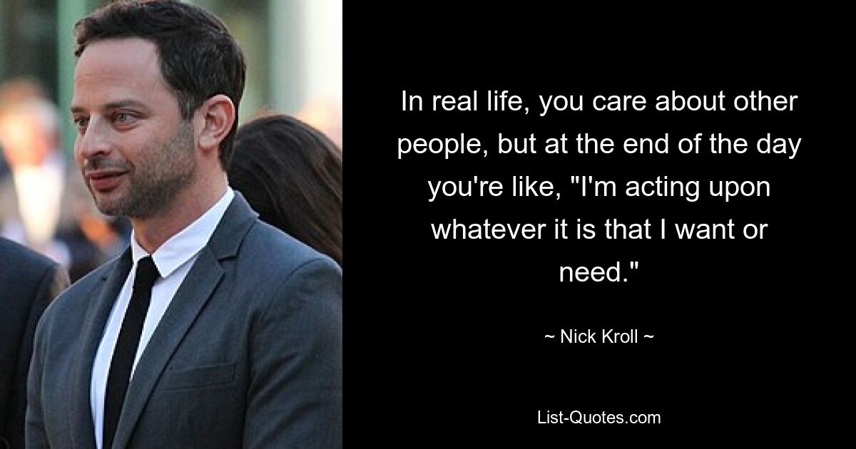 In real life, you care about other people, but at the end of the day you're like, "I'm acting upon whatever it is that I want or need." — © Nick Kroll