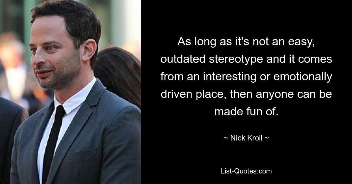 As long as it's not an easy, outdated stereotype and it comes from an interesting or emotionally driven place, then anyone can be made fun of. — © Nick Kroll