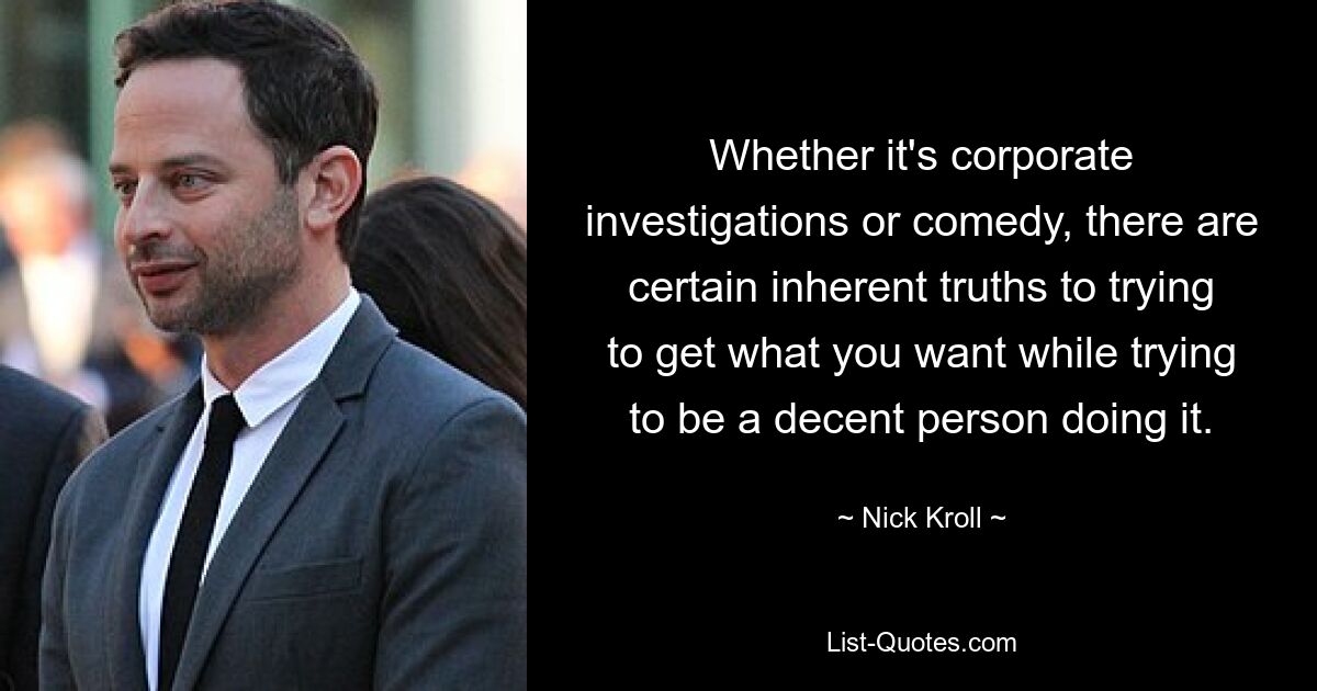 Whether it's corporate investigations or comedy, there are certain inherent truths to trying to get what you want while trying to be a decent person doing it. — © Nick Kroll