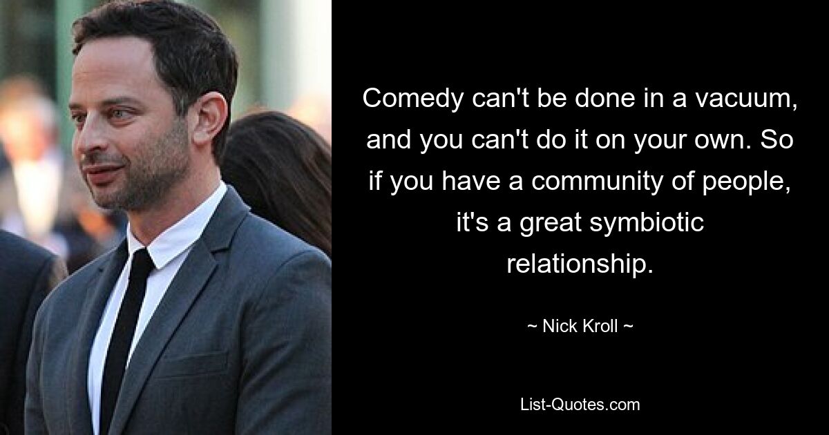 Comedy can't be done in a vacuum, and you can't do it on your own. So if you have a community of people, it's a great symbiotic relationship. — © Nick Kroll