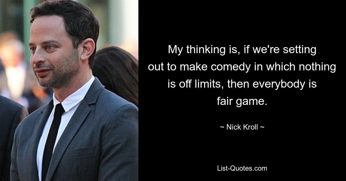 My thinking is, if we're setting out to make comedy in which nothing is off limits, then everybody is fair game. — © Nick Kroll