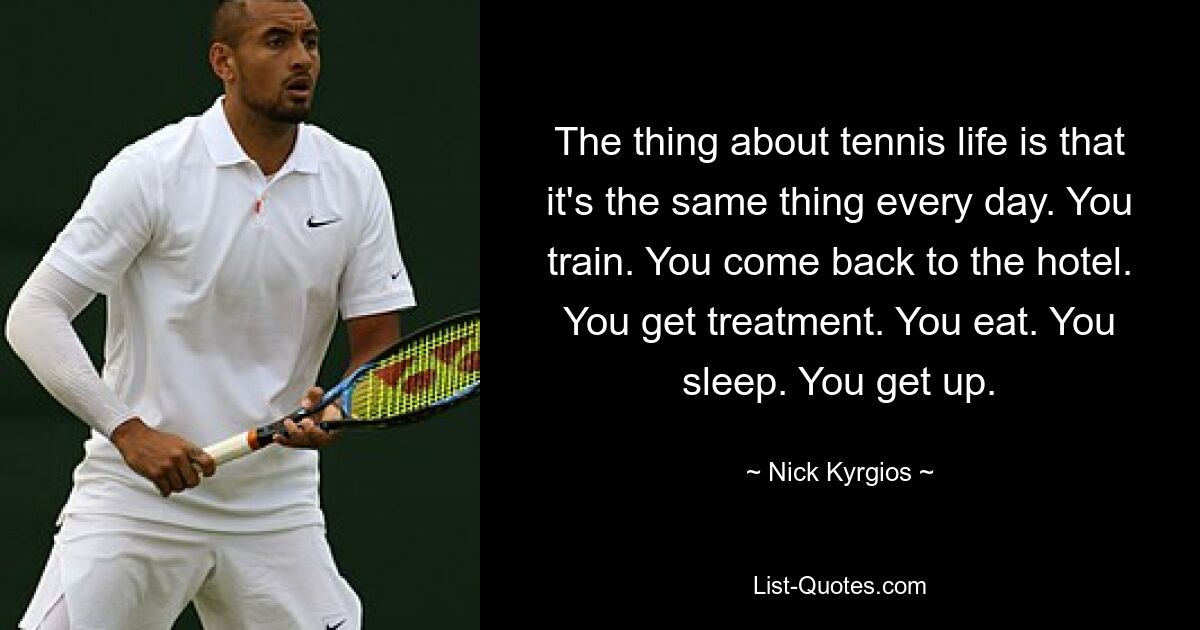 The thing about tennis life is that it's the same thing every day. You train. You come back to the hotel. You get treatment. You eat. You sleep. You get up. — © Nick Kyrgios