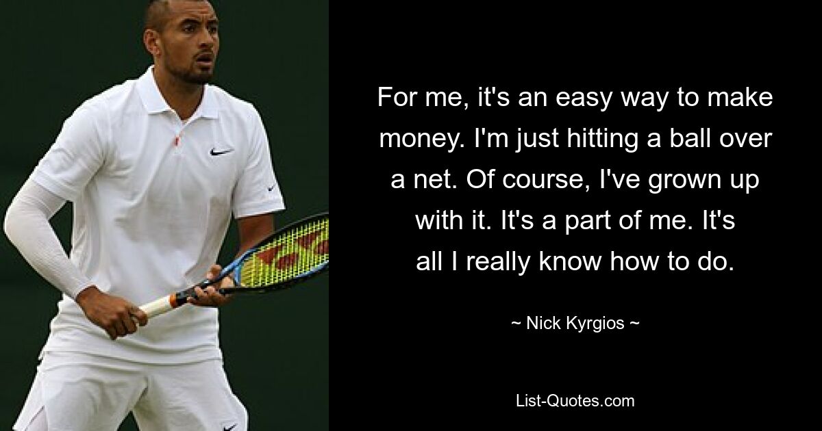 For me, it's an easy way to make money. I'm just hitting a ball over a net. Of course, I've grown up with it. It's a part of me. It's all I really know how to do. — © Nick Kyrgios