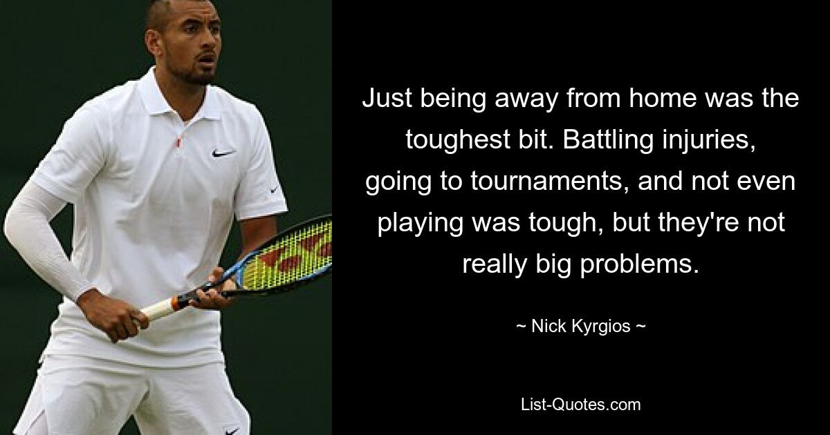 Just being away from home was the toughest bit. Battling injuries, going to tournaments, and not even playing was tough, but they're not really big problems. — © Nick Kyrgios