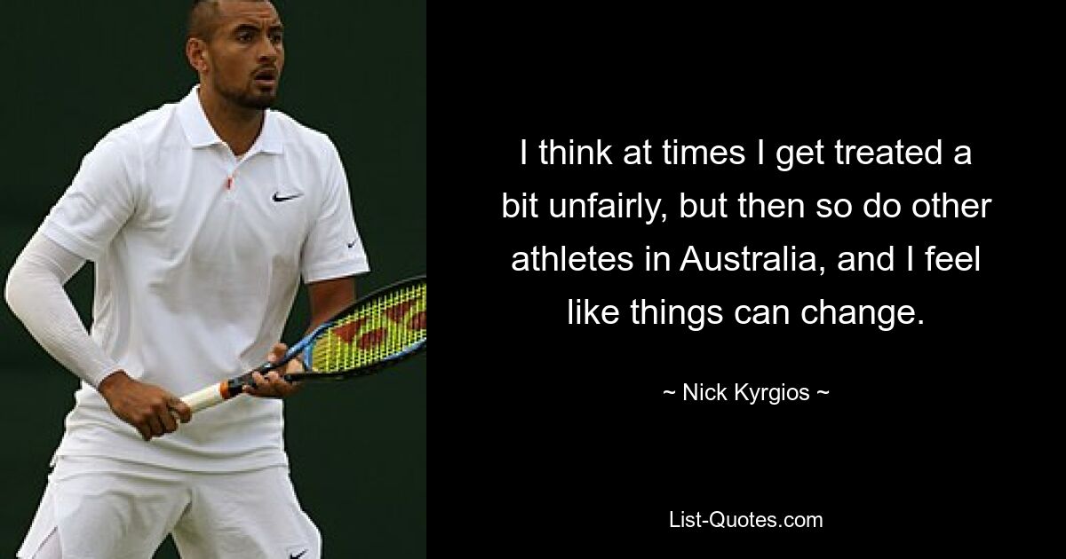 I think at times I get treated a bit unfairly, but then so do other athletes in Australia, and I feel like things can change. — © Nick Kyrgios