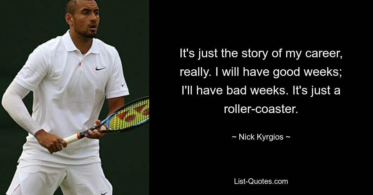 It's just the story of my career, really. I will have good weeks; I'll have bad weeks. It's just a roller-coaster. — © Nick Kyrgios