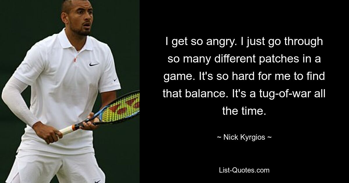 I get so angry. I just go through so many different patches in a game. It's so hard for me to find that balance. It's a tug-of-war all the time. — © Nick Kyrgios