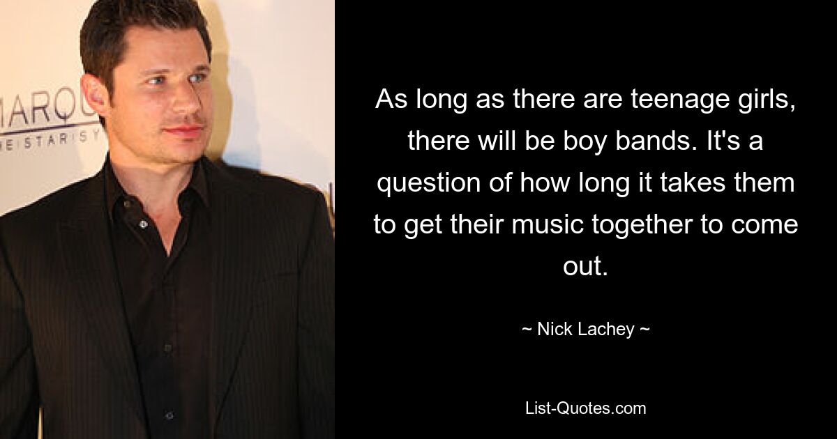 As long as there are teenage girls, there will be boy bands. It's a question of how long it takes them to get their music together to come out. — © Nick Lachey