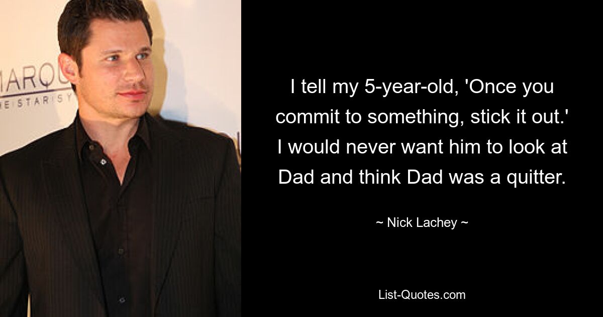 I tell my 5-year-old, 'Once you commit to something, stick it out.' I would never want him to look at Dad and think Dad was a quitter. — © Nick Lachey