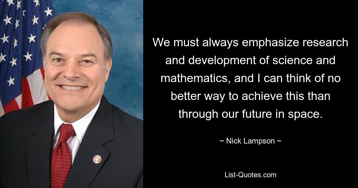 We must always emphasize research and development of science and mathematics, and I can think of no better way to achieve this than through our future in space. — © Nick Lampson