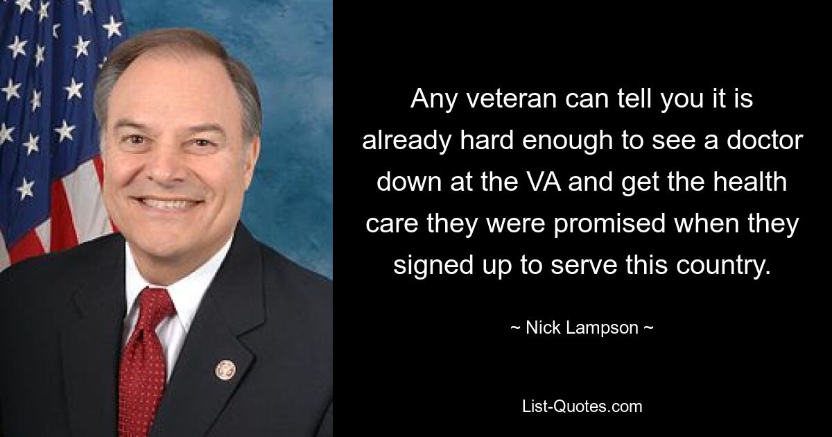 Any veteran can tell you it is already hard enough to see a doctor down at the VA and get the health care they were promised when they signed up to serve this country. — © Nick Lampson