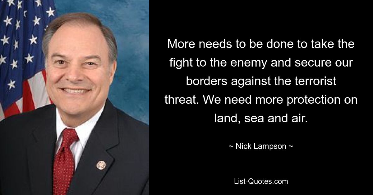 More needs to be done to take the fight to the enemy and secure our borders against the terrorist threat. We need more protection on land, sea and air. — © Nick Lampson