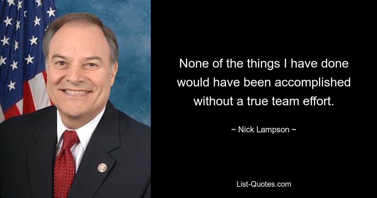 None of the things I have done would have been accomplished without a true team effort. — © Nick Lampson