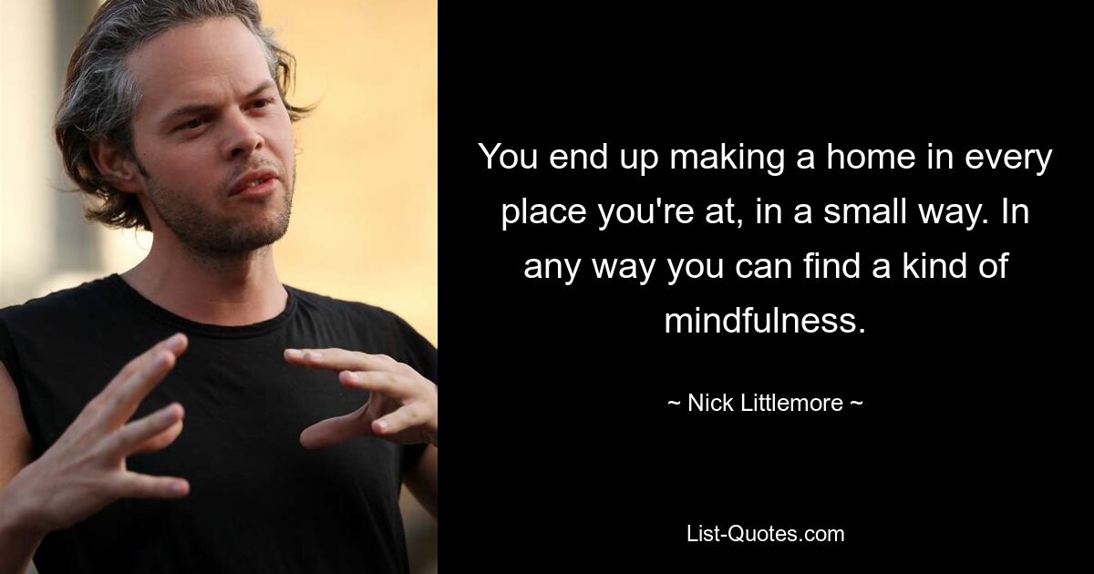 You end up making a home in every place you're at, in a small way. In any way you can find a kind of mindfulness. — © Nick Littlemore