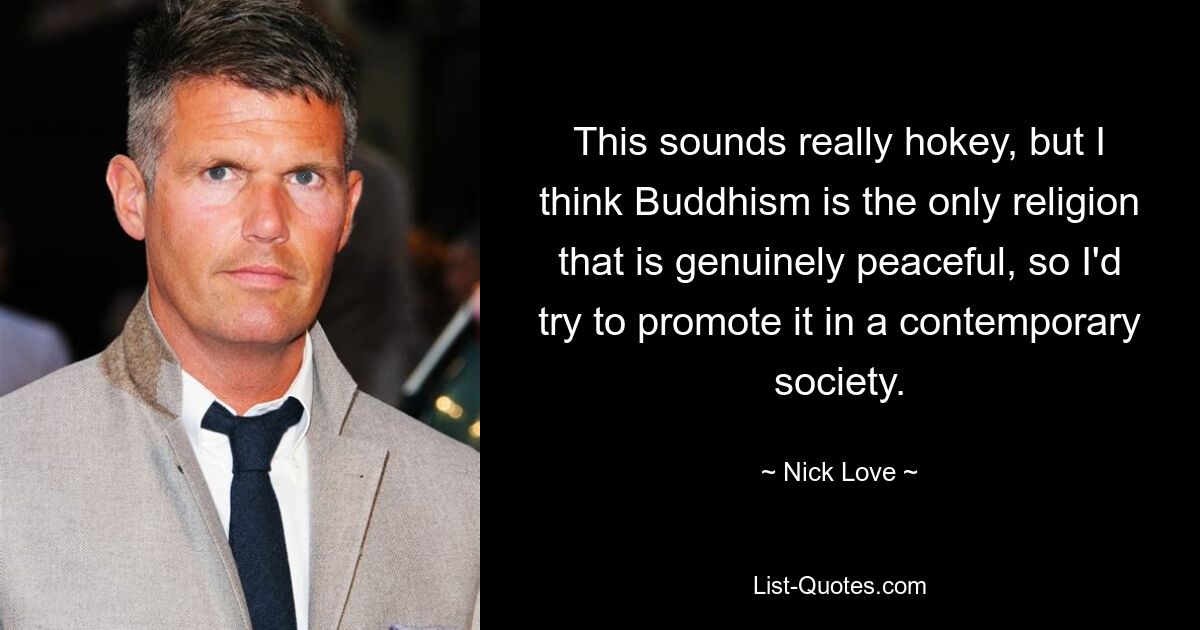 This sounds really hokey, but I think Buddhism is the only religion that is genuinely peaceful, so I'd try to promote it in a contemporary society. — © Nick Love