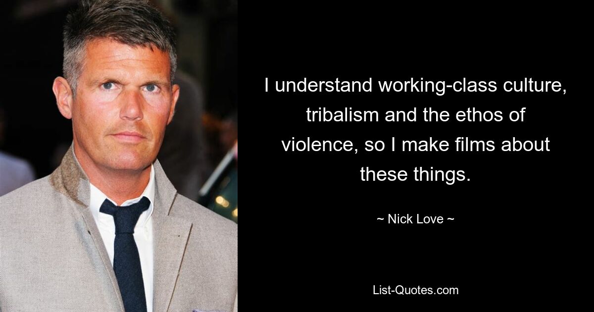 I understand working-class culture, tribalism and the ethos of violence, so I make films about these things. — © Nick Love