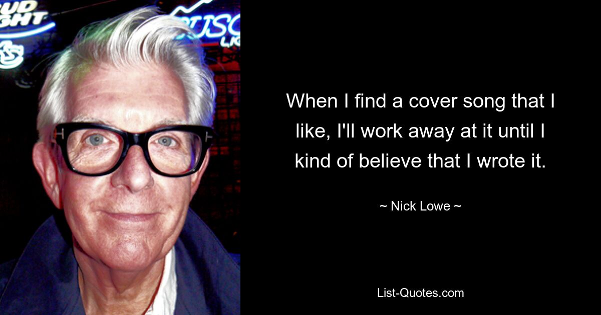 When I find a cover song that I like, I'll work away at it until I kind of believe that I wrote it. — © Nick Lowe